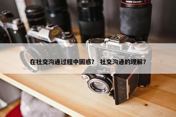 在社交沟通过程中困惑？ 社交沟通的理解？