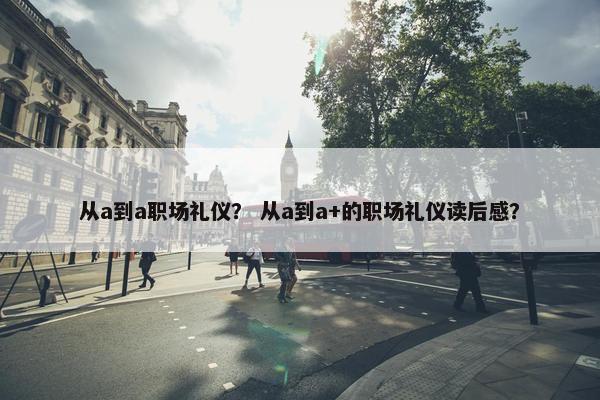 从a到a职场礼仪？ 从a到a+的职场礼仪读后感？