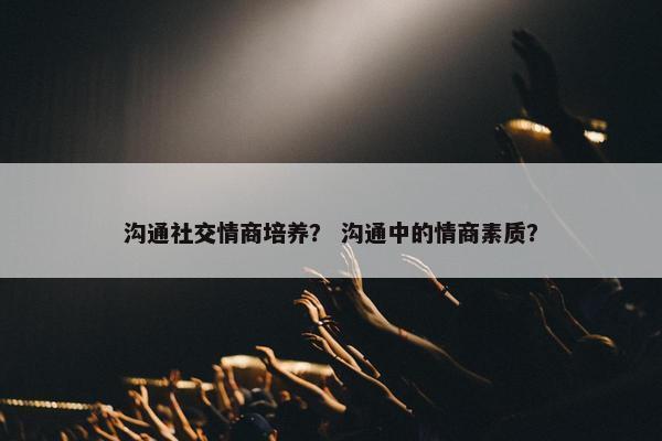 沟通社交情商培养？ 沟通中的情商素质？