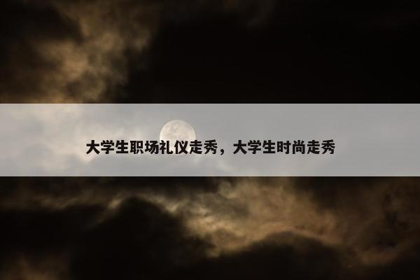 大学生职场礼仪走秀，大学生时尚走秀