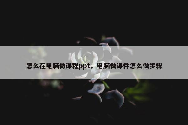 怎么在电脑做课程ppt，电脑做课件怎么做步骤