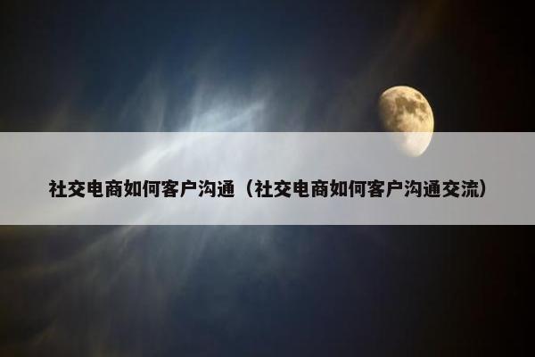社交电商如何客户沟通（社交电商如何客户沟通交流）