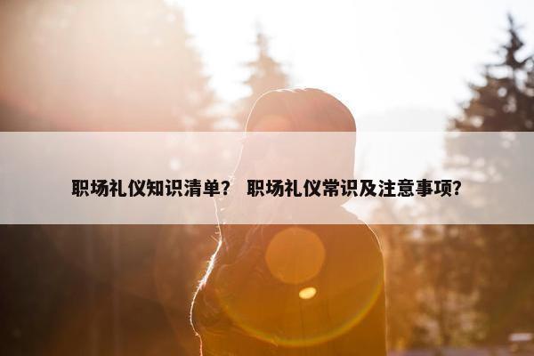 职场礼仪知识清单？ 职场礼仪常识及注意事项？