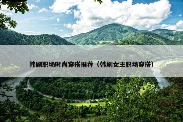 韩剧职场时尚穿搭推荐（韩剧女主职场穿搭）