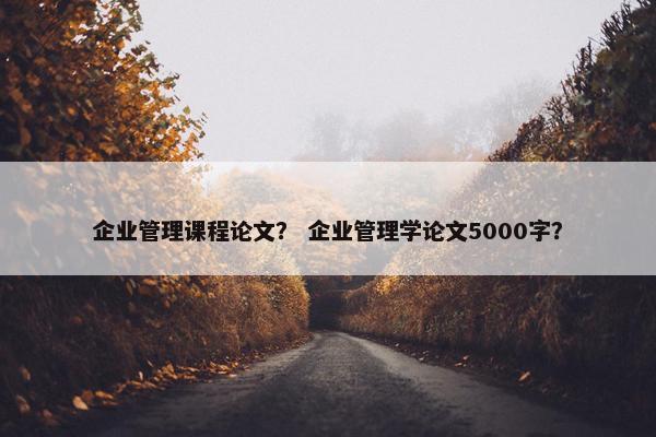 企业管理课程论文？ 企业管理学论文5000字？
