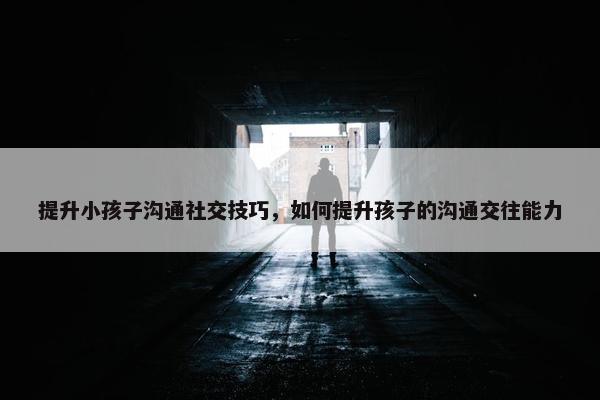 提升小孩子沟通社交技巧，如何提升孩子的沟通交往能力