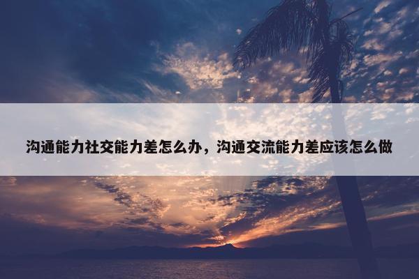 沟通能力社交能力差怎么办，沟通交流能力差应该怎么做