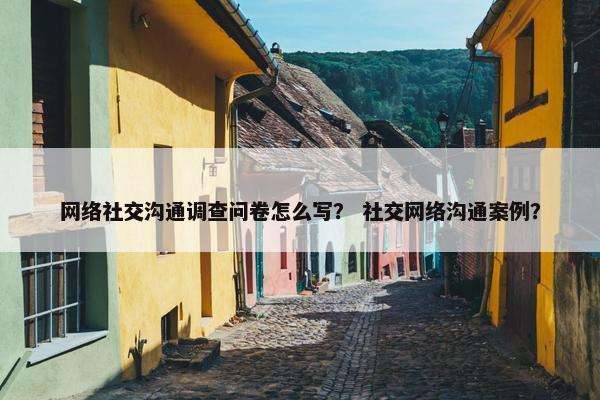 网络社交沟通调查问卷怎么写？ 社交网络沟通案例？