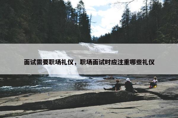 面试需要职场礼仪，职场面试时应注重哪些礼仪