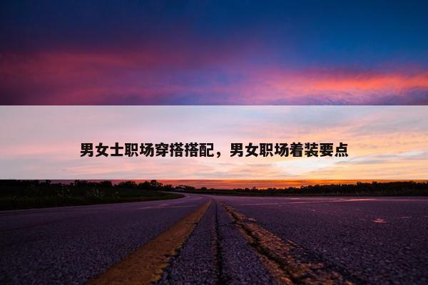 男女士职场穿搭搭配，男女职场着装要点