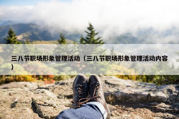 三八节职场形象管理活动（三八节职场形象管理活动内容）