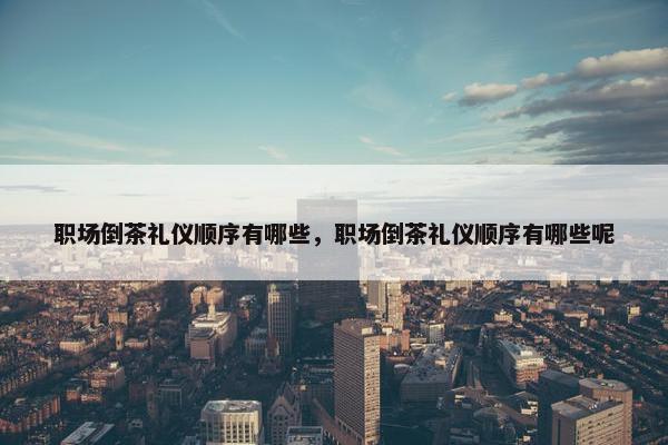 职场倒茶礼仪顺序有哪些，职场倒茶礼仪顺序有哪些呢
