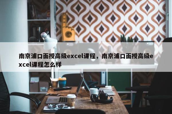 南京浦口面授高级excel课程，南京浦口面授高级excel课程怎么样