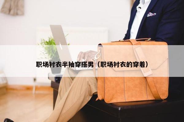 职场衬衣半袖穿搭男（职场衬衣的穿着）