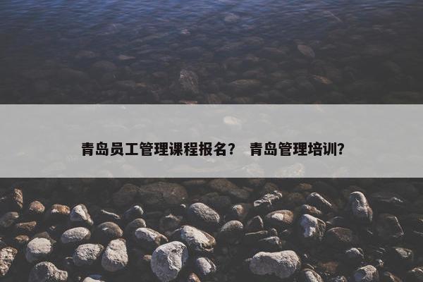 青岛员工管理课程报名？ 青岛管理培训？