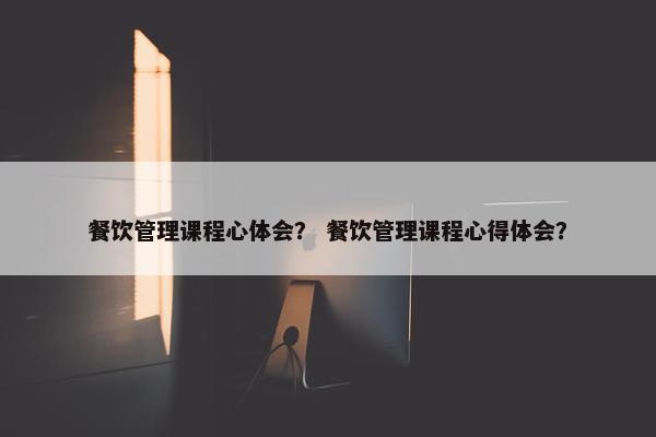 餐饮管理课程心体会？ 餐饮管理课程心得体会？
