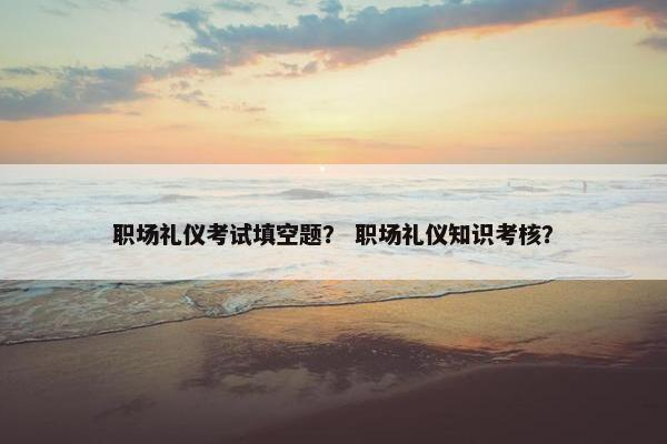 职场礼仪考试填空题？ 职场礼仪知识考核？