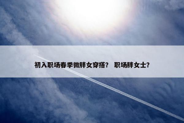 初入职场春季微胖女穿搭？ 职场胖女士？