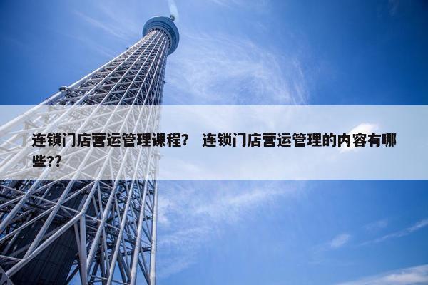 连锁门店营运管理课程？ 连锁门店营运管理的内容有哪些?？