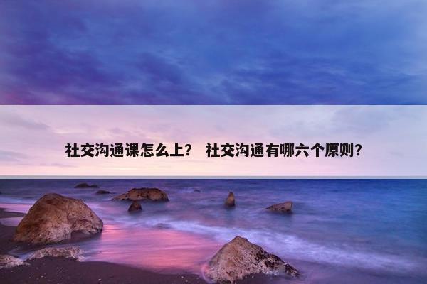 社交沟通课怎么上？ 社交沟通有哪六个原则？