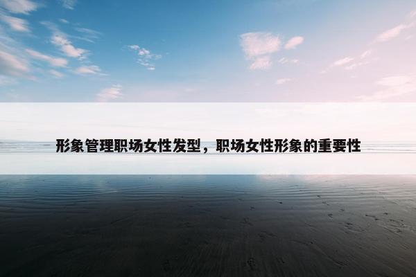 形象管理职场女性发型，职场女性形象的重要性