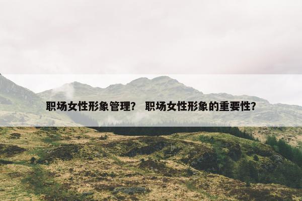 职场女性形象管理？ 职场女性形象的重要性？