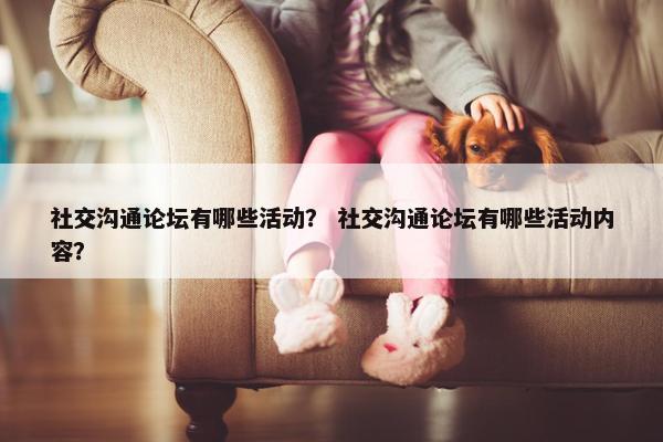 社交沟通论坛有哪些活动？ 社交沟通论坛有哪些活动内容？
