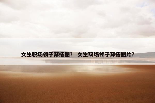 女生职场领子穿搭图？ 女生职场领子穿搭图片？