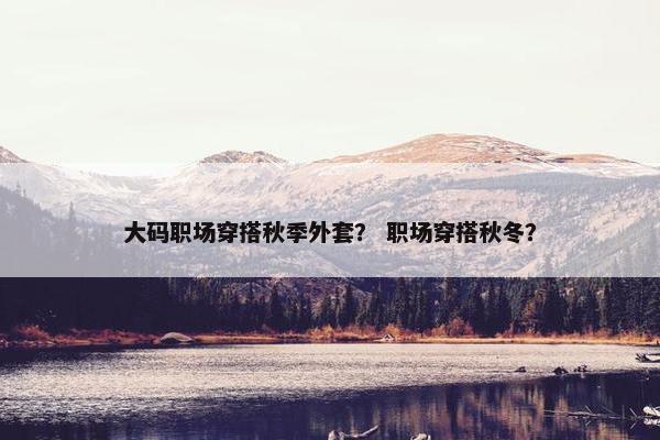 大码职场穿搭秋季外套？ 职场穿搭秋冬？