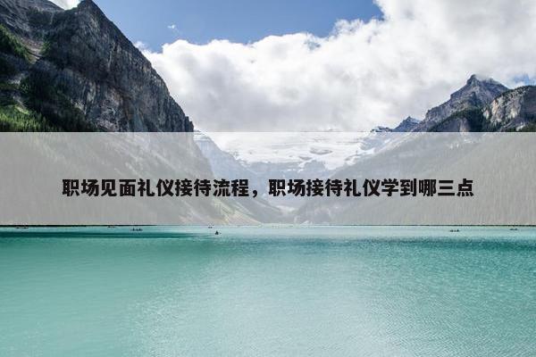 职场见面礼仪接待流程，职场接待礼仪学到哪三点