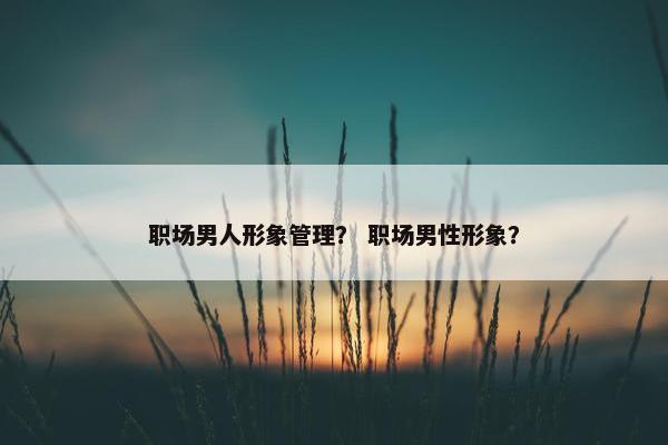 职场男人形象管理？ 职场男性形象？
