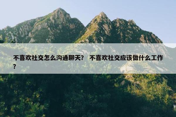 不喜欢社交怎么沟通聊天？ 不喜欢社交应该做什么工作？