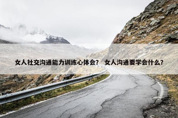 女人社交沟通能力训练心体会？ 女人沟通要学会什么？