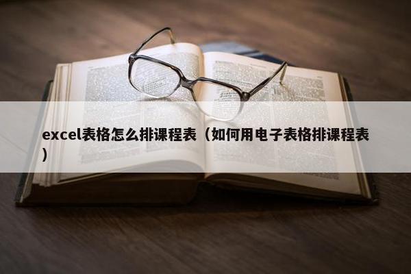 excel表格怎么排课程表（如何用电子表格排课程表）