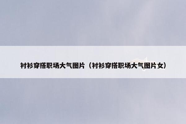 衬衫穿搭职场大气图片（衬衫穿搭职场大气图片女）