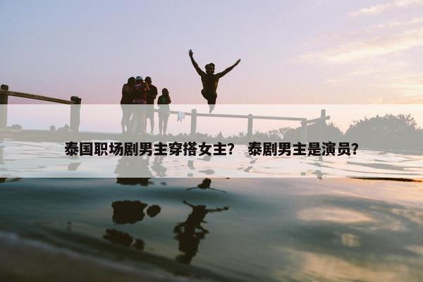 泰国职场剧男主穿搭女主？ 泰剧男主是演员？