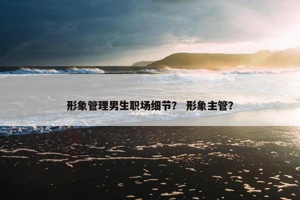形象管理男生职场细节？ 形象主管？
