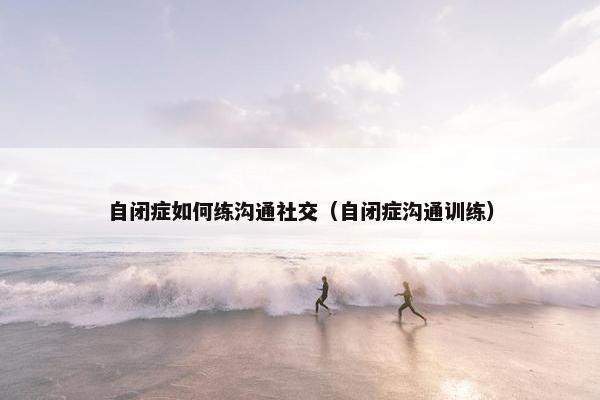 自闭症如何练沟通社交（自闭症沟通训练）