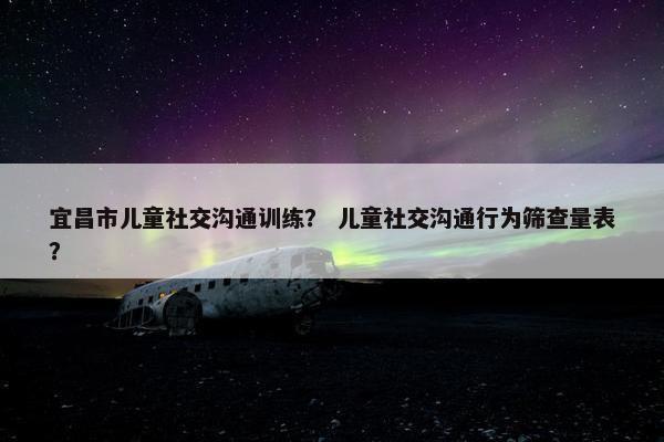 宜昌市儿童社交沟通训练？ 儿童社交沟通行为筛查量表？