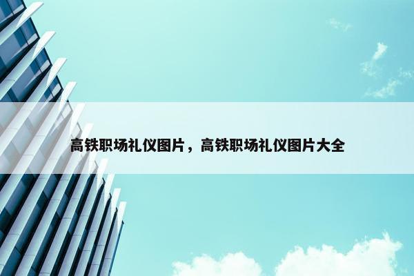 高铁职场礼仪图片，高铁职场礼仪图片大全