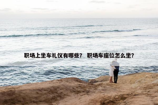 职场上坐车礼仪有哪些？ 职场车座位怎么坐？