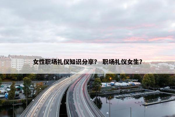 女性职场礼仪知识分享？ 职场礼仪女生？