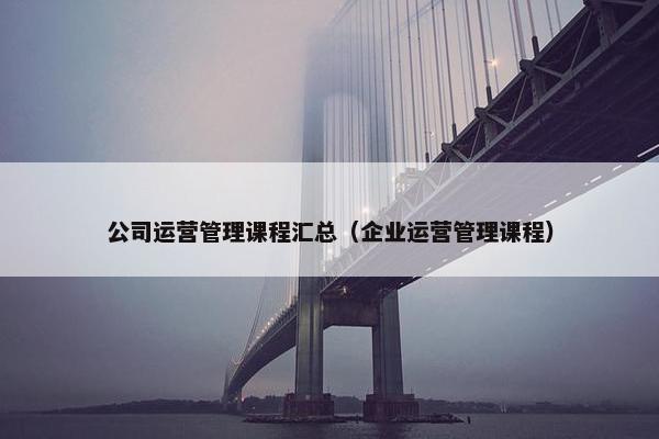 公司运营管理课程汇总（企业运营管理课程）