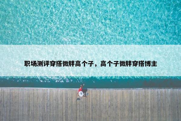 职场测评穿搭微胖高个子，高个子微胖穿搭博主