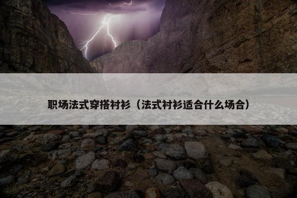 职场法式穿搭衬衫（法式衬衫适合什么场合）