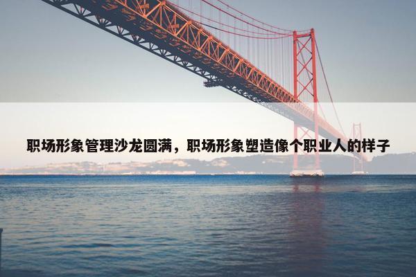 职场形象管理沙龙圆满，职场形象塑造像个职业人的样子