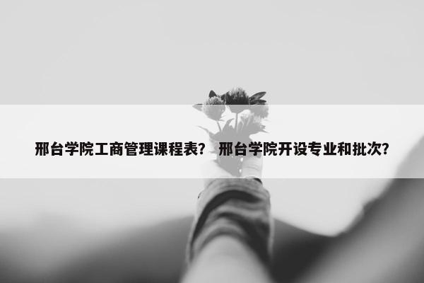 邢台学院工商管理课程表？ 邢台学院开设专业和批次？