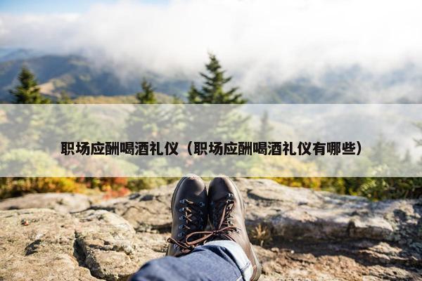 职场应酬喝酒礼仪（职场应酬喝酒礼仪有哪些）