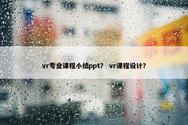 vr专业课程小结ppt？ vr课程设计？