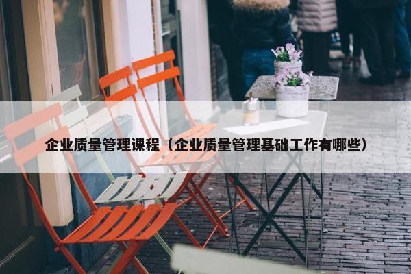企业质量管理课程（企业质量管理基础工作有哪些）